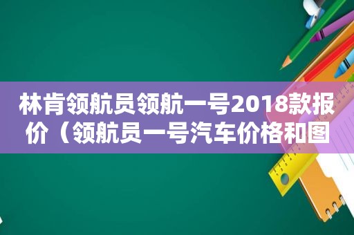 林肯领航员领航一号2018款报价（领航员一号汽车价格和图片）