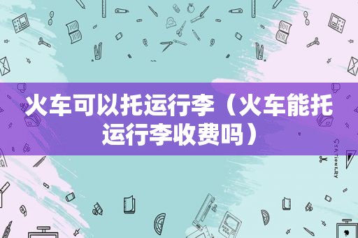 火车可以托运行李（火车能托运行李收费吗）