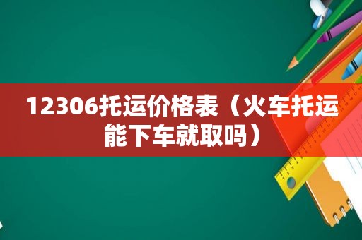 12306托运价格表（火车托运能下车就取吗）