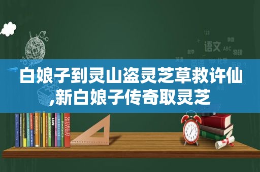 白娘子到灵山盗灵芝草救许仙,新白娘子传奇取灵芝