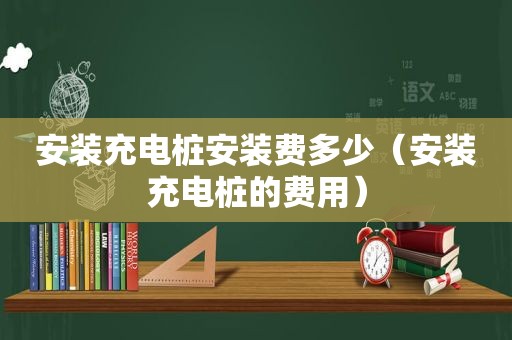 安装充电桩安装费多少（安装充电桩的费用）