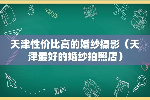 天津性价比高的婚纱摄影（天津最好的婚纱拍照店）