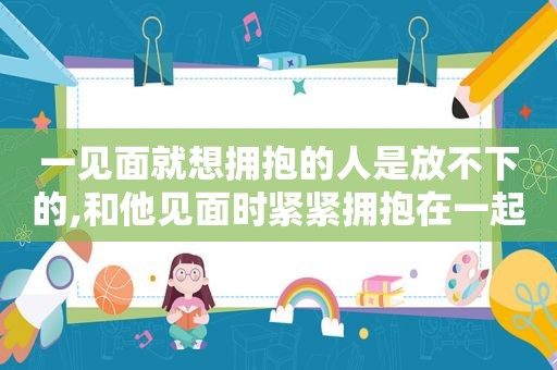 一见面就想拥抱的人是放不下的,和他见面时紧紧拥抱在一起,此时说