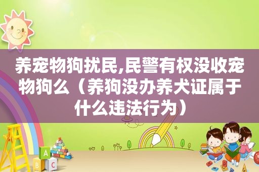 养宠物狗扰民,民警有权没收宠物狗么（养狗没办养犬证属于什么违法行为）