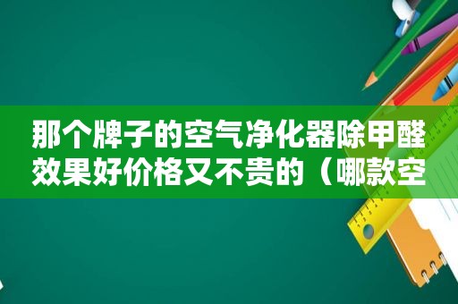 那个牌子的空气净化器除甲醛效果好价格又不贵的（哪款空气净化器除甲醛效果好）