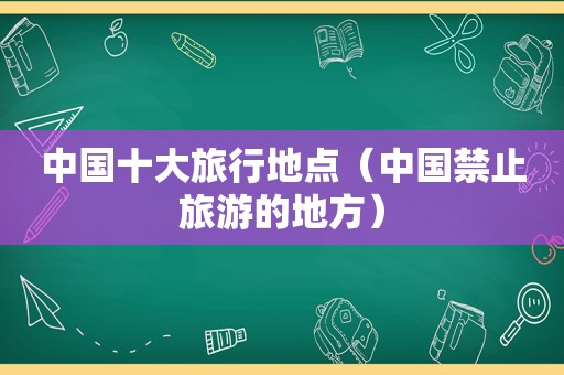 中国十大旅行地点（中国禁止旅游的地方）