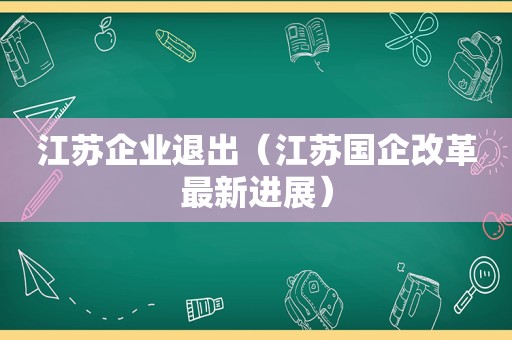 江苏企业退出（江苏国企改革最新进展）