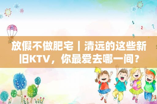 放假不做肥宅｜清远的这些新旧KTV，你最爱去哪一间？