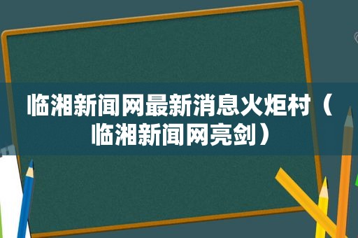 临湘新闻网最新消息火炬村（临湘新闻网亮剑）