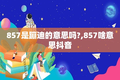 857是蹦迪的意思吗?,857啥意思抖音