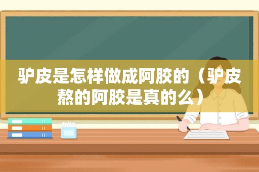 驴皮是怎样做成阿胶的（驴皮熬的阿胶是真的么）