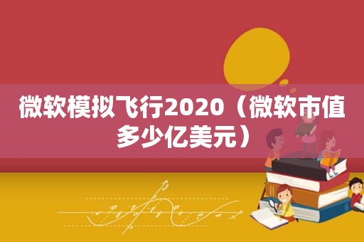 微软模拟飞行2020（微软市值多少亿美元）