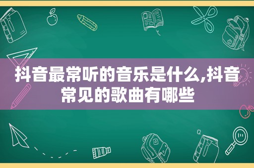 抖音最常听的音乐是什么,抖音常见的歌曲有哪些