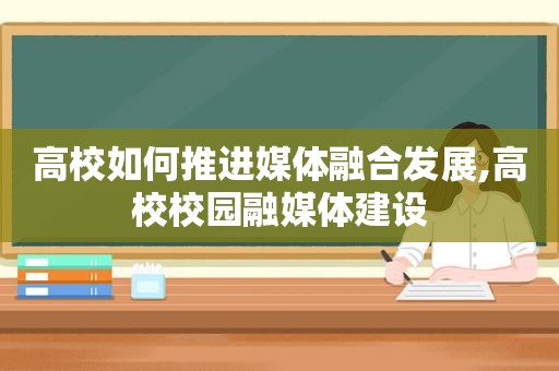 高校如何推进媒体融合发展,高校校园融媒体建设