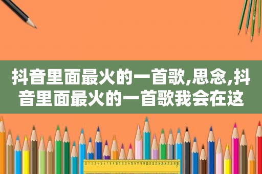 抖音里面最火的一首歌,思念,抖音里面最火的一首歌我会在这里等着你跨越是什么歌