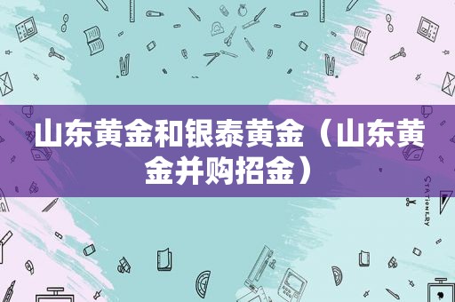 山东黄金和银泰黄金（山东黄金并购招金）