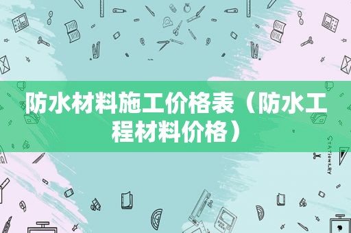 防水材料施工价格表（防水工程材料价格）