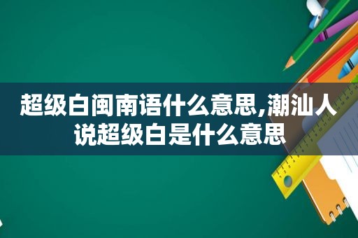 超级白闽南语什么意思,潮汕人说超级白是什么意思