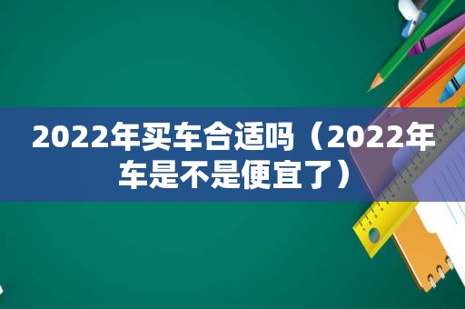 2022年买车合适吗（2022年车是不是便宜了）