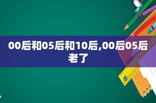 00后和05后和10后,00后05后老了