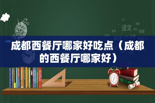 成都西餐厅哪家好吃点（成都的西餐厅哪家好）