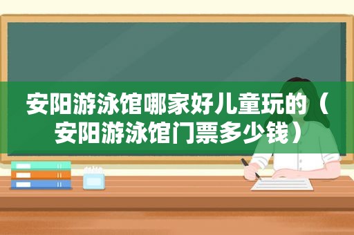 安阳游泳馆哪家好儿童玩的（安阳游泳馆门票多少钱）