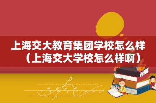 上海交大教育集团学校怎么样（上海交大学校怎么样啊）