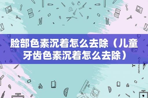 脸部色素沉着怎么去除（儿童牙齿色素沉着怎么去除）