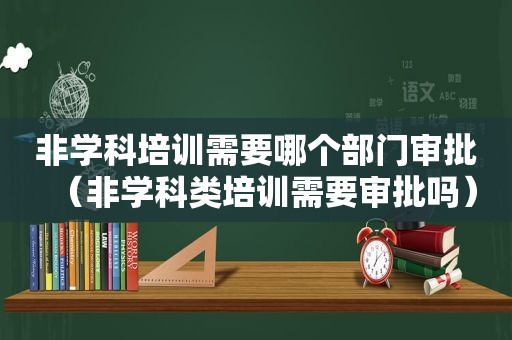 非学科培训需要哪个部门审批（非学科类培训需要审批吗）