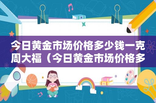 今日黄金市场价格多少钱一克周大福（今日黄金市场价格多少钱一克较以前涨了还是跌了）