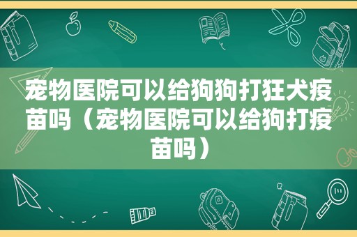 宠物医院可以给狗狗打狂犬疫苗吗（宠物医院可以给狗打疫苗吗）