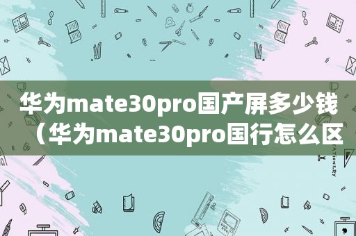 华为mate30pro国产屏多少钱（华为mate30pro国行怎么区分）