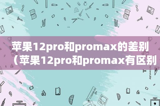 苹果12pro和promax的差别（苹果12pro和promax有区别吗）