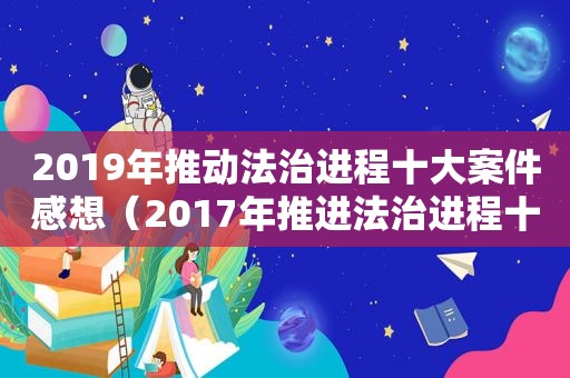 2019年推动法治进程十大案件感想（2017年推进法治进程十大案件总结）