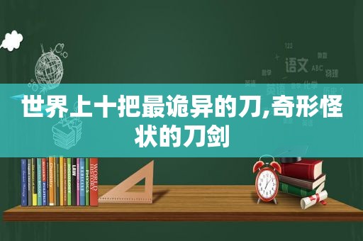 世界上十把最诡异的刀,奇形怪状的刀剑