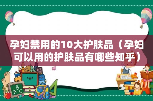 孕妇禁用的10大护肤品（孕妇可以用的护肤品有哪些知乎）