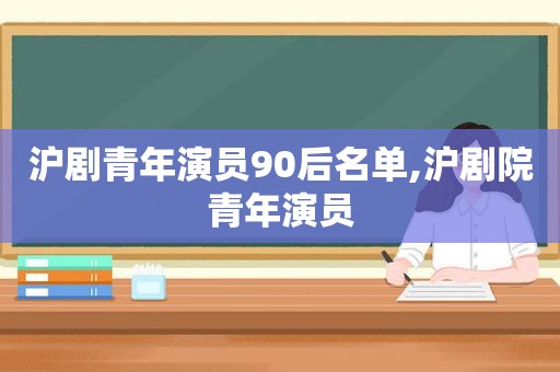 沪剧青年演员90后名单,沪剧院青年演员