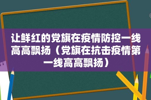 让鲜红的党旗在疫情防控一线高高飘扬（党旗在抗击疫情第一线高高飘扬）