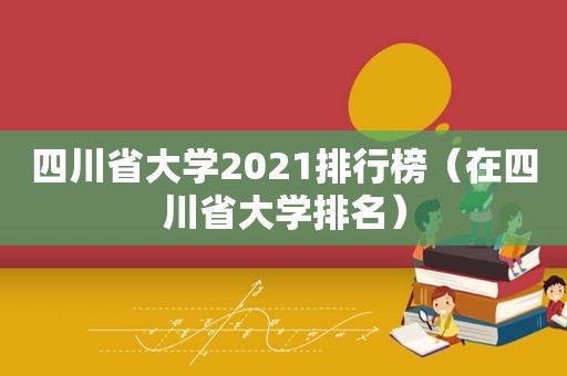 四川省大学2021排行榜（在四川省大学排名）