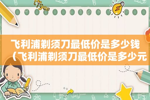 飞利浦剃须刀最低价是多少钱（飞利浦剃须刀最低价是多少元）