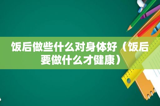 饭后做些什么对身体好（饭后要做什么才健康）