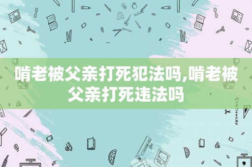 啃老被父亲打死犯法吗,啃老被父亲打死违法吗