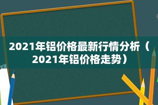 2021年铝价格最新行情分析（2021年铝价格走势）