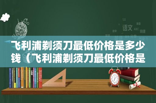 飞利浦剃须刀最低价格是多少钱（飞利浦剃须刀最低价格是多少元）