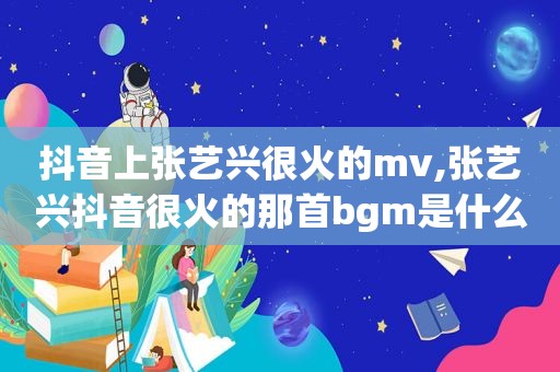 抖音上张艺兴很火的mv,张艺兴抖音很火的那首bgm是什么