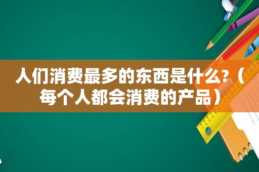 人们消费最多的东西是什么?（每个人都会消费的产品）