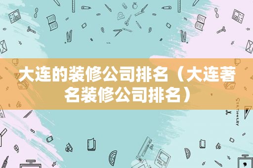 大连的装修公司排名（大连著名装修公司排名）