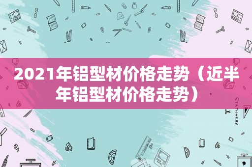 2021年铝型材价格走势（近半年铝型材价格走势）