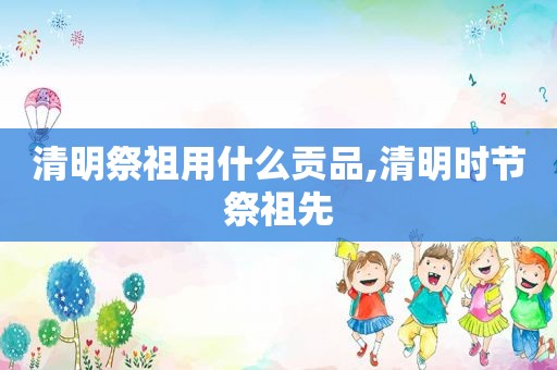 清明祭祖用什么贡品,清明时节祭祖先