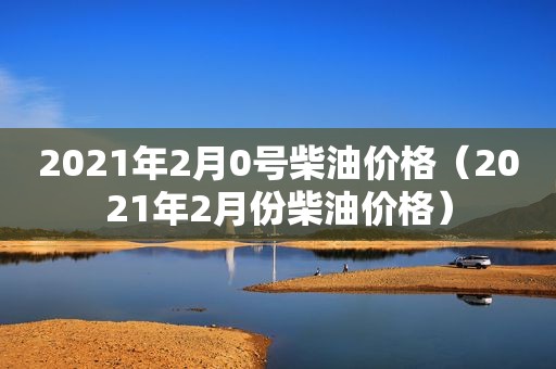 2021年2月0号柴油价格（2021年2月份柴油价格）